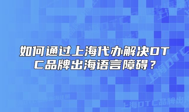 如何通過(guò)上海代辦解決DTC品牌出海語(yǔ)言障礙？