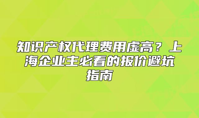 知識(shí)產(chǎn)權(quán)代理費(fèi)用虛高？上海企業(yè)主必看的報(bào)價(jià)避坑指南