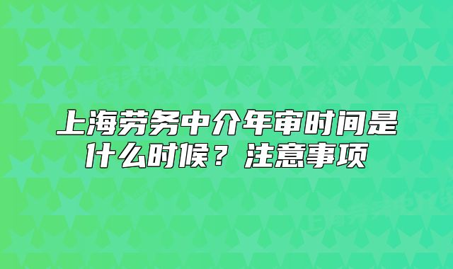 上海勞務(wù)中介年審時間是什么時候？注意事項