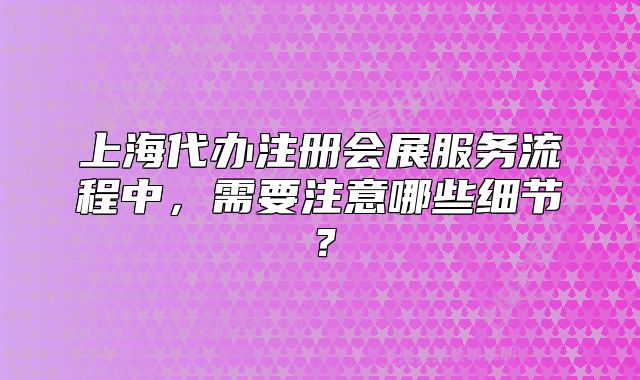 上海代辦注冊會展服務(wù)流程中，需要注意哪些細節(jié)？