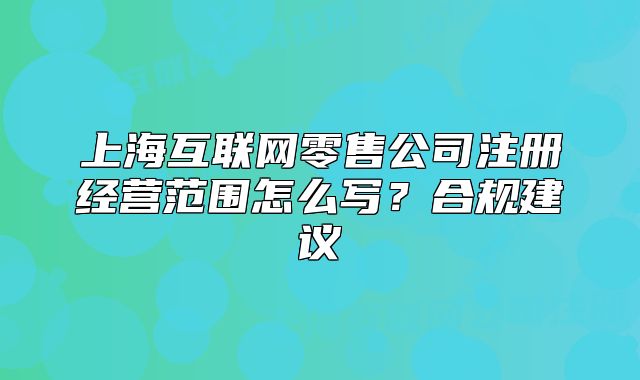 上?；ヂ?lián)網(wǎng)零售公司注冊經(jīng)營范圍怎么寫？合規(guī)建議