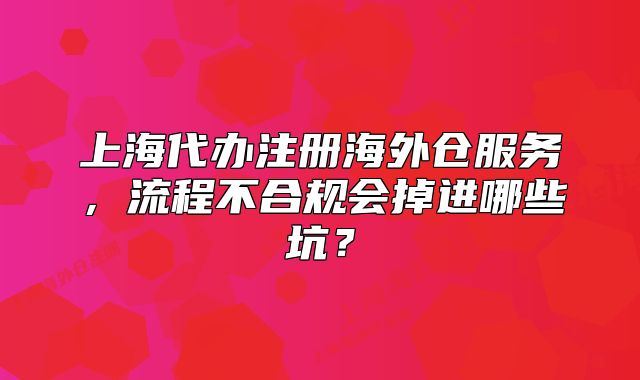 上海代辦注冊海外倉服務(wù)，流程不合規(guī)會掉進(jìn)哪些坑？