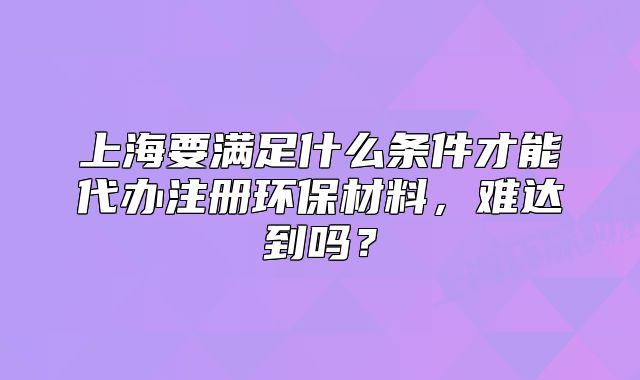 上海要滿足什么條件才能代辦注冊環(huán)保材料，難達(dá)到嗎？