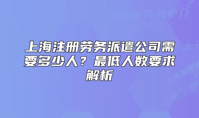 上海注冊(cè)勞務(wù)派遣公司需要多少人?最低人數(shù)要求解析