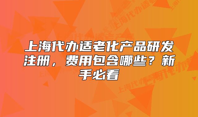 上海代辦適老化產(chǎn)品研發(fā)注冊，費(fèi)用包含哪些？新手必看