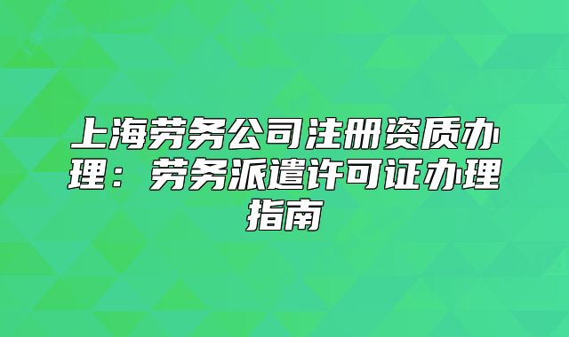 上海勞務(wù)公司注冊(cè)資質(zhì)辦理：勞務(wù)派遣許可證辦理指南