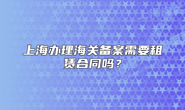 上海辦理海關(guān)備案需要租賃合同嗎？