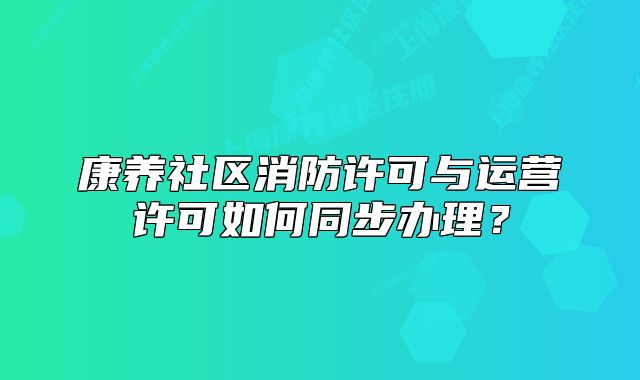 康養(yǎng)社區(qū)消防許可與運(yùn)營(yíng)許可如何同步辦理？
