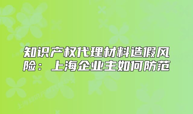 知識產(chǎn)權(quán)代理材料造假風(fēng)險(xiǎn)：上海企業(yè)主如何防范