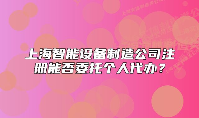 上海智能設(shè)備制造公司注冊能否委托個人代辦？