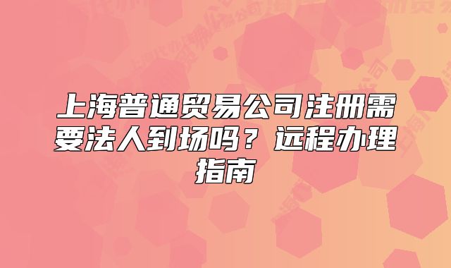 上海普通貿(mào)易公司注冊(cè)需要法人到場(chǎng)嗎？遠(yuǎn)程辦理指南