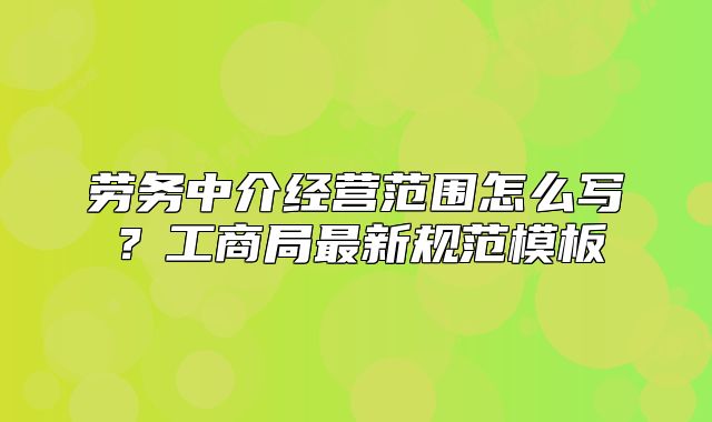 勞務(wù)中介經(jīng)營范圍怎么寫？工商局最新規(guī)范模板