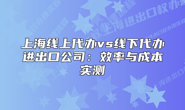 上海線上代辦vs線下代辦進(jìn)出口公司：效率與成本實(shí)測(cè)