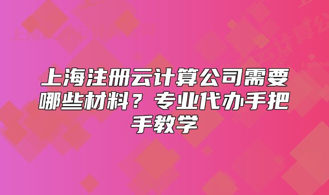 上海注冊云計算公司需要哪些材料？專業(yè)代辦手把手教學