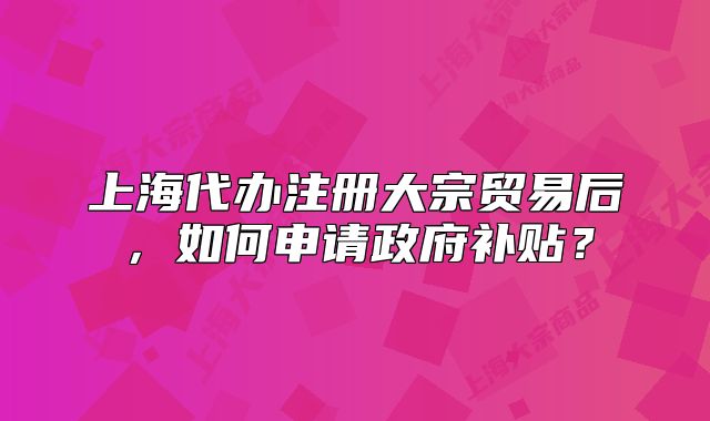 上海代辦注冊(cè)大宗貿(mào)易后，如何申請(qǐng)政府補(bǔ)貼？