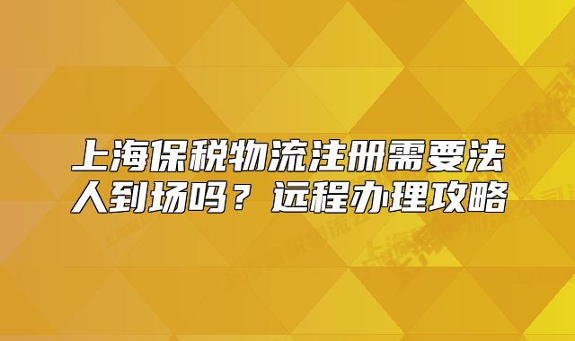 上海保稅物流注冊需要法人到場嗎？遠(yuǎn)程辦理攻略