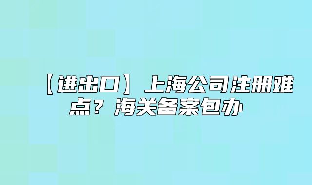 【進(jìn)出口】上海公司注冊(cè)難點(diǎn)？海關(guān)備案包辦