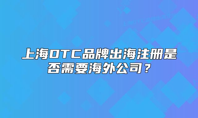 上海DTC品牌出海注冊(cè)是否需要海外公司？