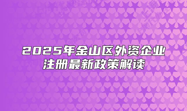 2025年金山區(qū)外資企業(yè)注冊(cè)最新政策解讀
