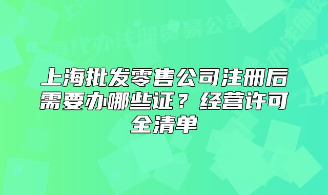 上海批發(fā)零售公司注冊(cè)后需要辦哪些證？經(jīng)營許可全清單