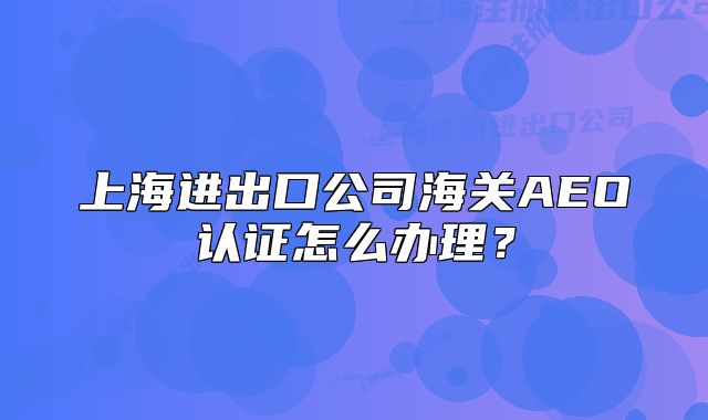 上海進出口公司海關(guān)AEO認證怎么辦理？