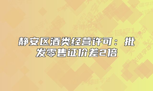 靜安區(qū)酒類經(jīng)營許可：批發(fā)零售證價差2倍