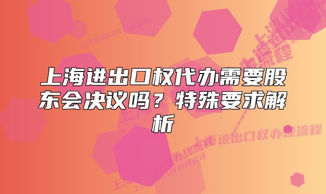 上海進出口權(quán)代辦需要股東會決議嗎？特殊要求解析