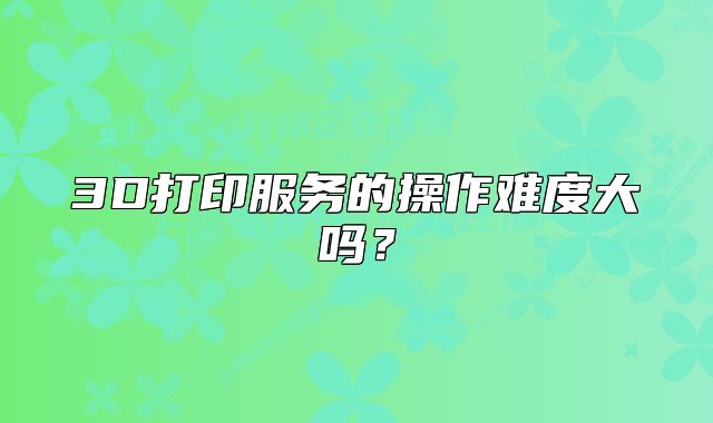 3D打印服務(wù)的操作難度大嗎？