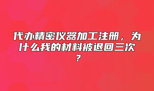 代辦精密儀器加工注冊，為什么我的材料被退回三次？