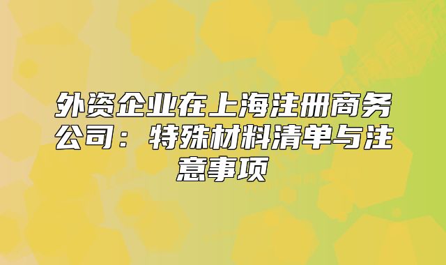 外資企業(yè)在上海注冊(cè)商務(wù)公司：特殊材料清單與注意事項(xiàng)