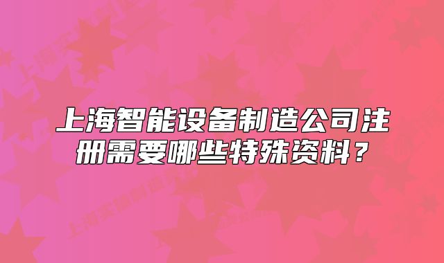 上海智能設(shè)備制造公司注冊需要哪些特殊資料？