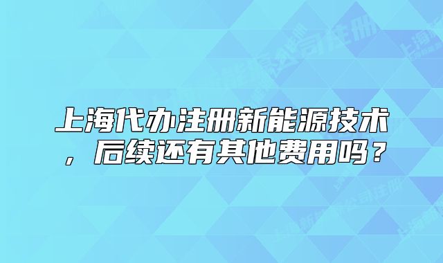 上海代辦注冊新能源技術(shù)，后續(xù)還有其他費用嗎？