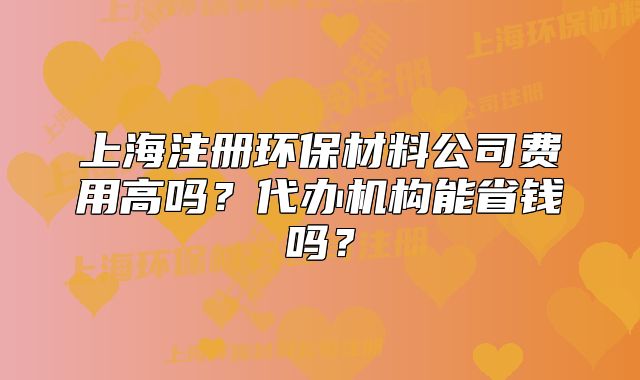 上海注冊(cè)環(huán)保材料公司費(fèi)用高嗎？代辦機(jī)構(gòu)能省錢嗎？