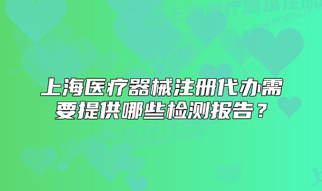 上海醫(yī)療器械注冊(cè)代辦需要提供哪些檢測(cè)報(bào)告？