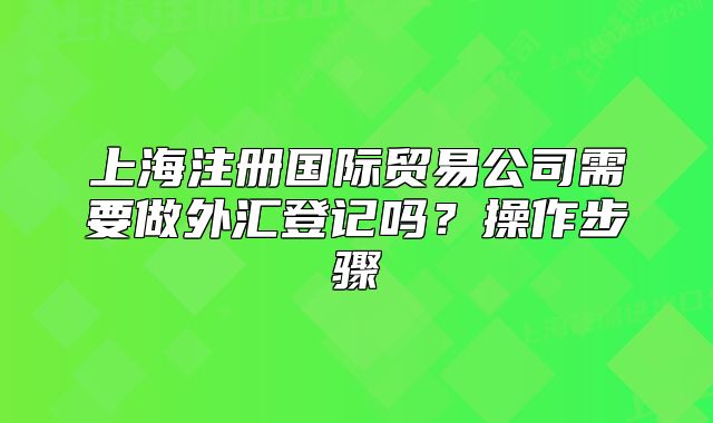 上海注冊國際貿(mào)易公司需要做外匯登記嗎？操作步驟