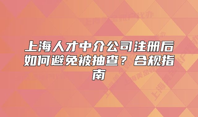 上海人才中介公司注冊后如何避免被抽查？合規(guī)指南