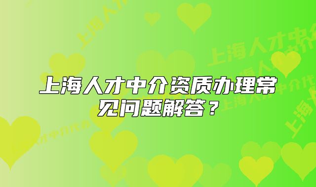 上海人才中介資質(zhì)辦理常見(jiàn)問(wèn)題解答？