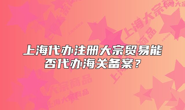 上海代辦注冊(cè)大宗貿(mào)易能否代辦海關(guān)備案？