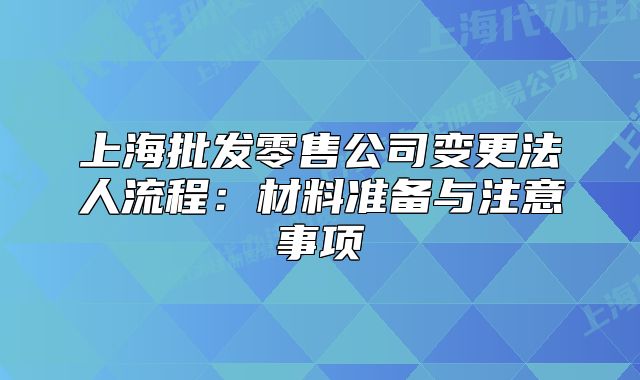 上海批發(fā)零售公司變更法人流程：材料準(zhǔn)備與注意事項(xiàng)