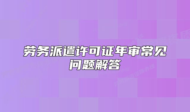 勞務(wù)派遣許可證年審常見問題解答