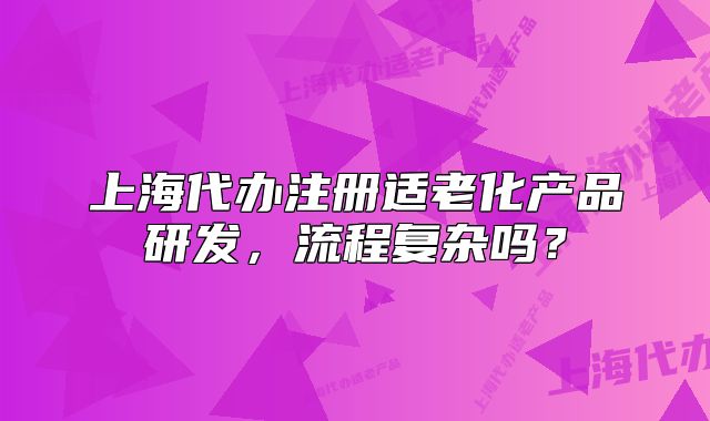 上海代辦注冊適老化產(chǎn)品研發(fā)，流程復(fù)雜嗎？