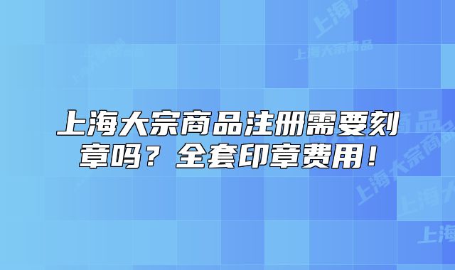 上海大宗商品注冊需要刻章嗎？全套印章費用！
