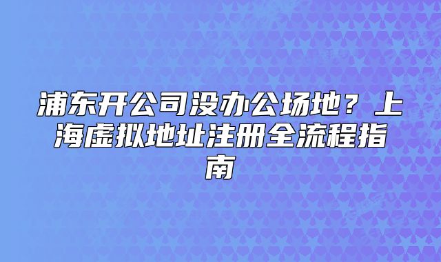 浦東開公司沒辦公場地？上海虛擬地址注冊全流程指南