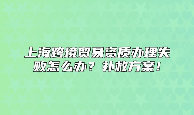 上海跨境貿(mào)易資質(zhì)辦理失敗怎么辦？補(bǔ)救方案！