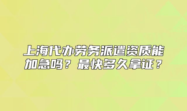 上海代辦勞務派遣資質能加急嗎？最快多久拿證？