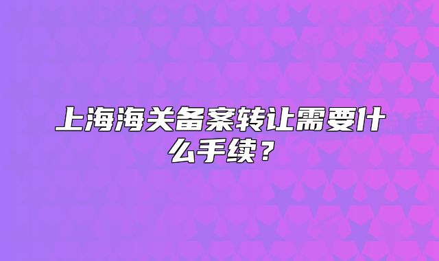 上海海關(guān)備案轉(zhuǎn)讓需要什么手續(xù)？