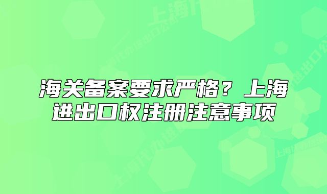 海關(guān)備案要求嚴(yán)格？上海進(jìn)出口權(quán)注冊(cè)注意事項(xiàng)