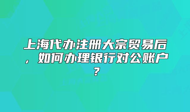 上海代辦注冊(cè)大宗貿(mào)易后，如何辦理銀行對(duì)公賬戶？