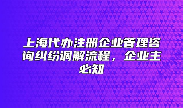 上海代辦注冊企業(yè)管理咨詢糾紛調解流程，企業(yè)主必知