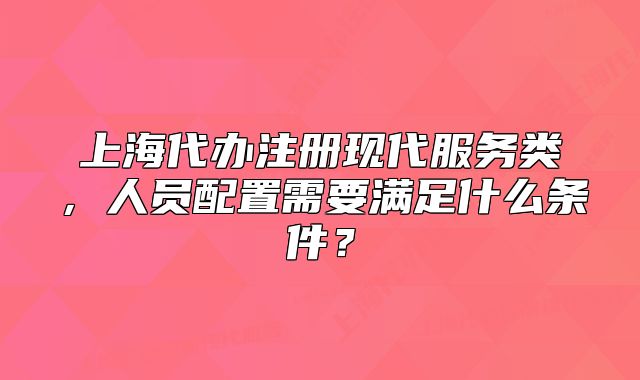 上海代辦注冊現(xiàn)代服務類，人員配置需要滿足什么條件？